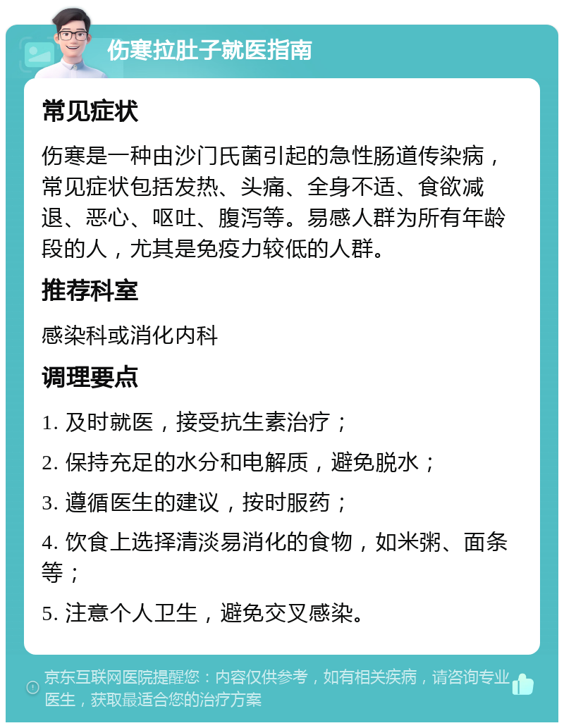 伤寒拉肚子就医指南 常见症状 伤寒是一种由沙门氏菌引起的急性肠道传染病，常见症状包括发热、头痛、全身不适、食欲减退、恶心、呕吐、腹泻等。易感人群为所有年龄段的人，尤其是免疫力较低的人群。 推荐科室 感染科或消化内科 调理要点 1. 及时就医，接受抗生素治疗； 2. 保持充足的水分和电解质，避免脱水； 3. 遵循医生的建议，按时服药； 4. 饮食上选择清淡易消化的食物，如米粥、面条等； 5. 注意个人卫生，避免交叉感染。