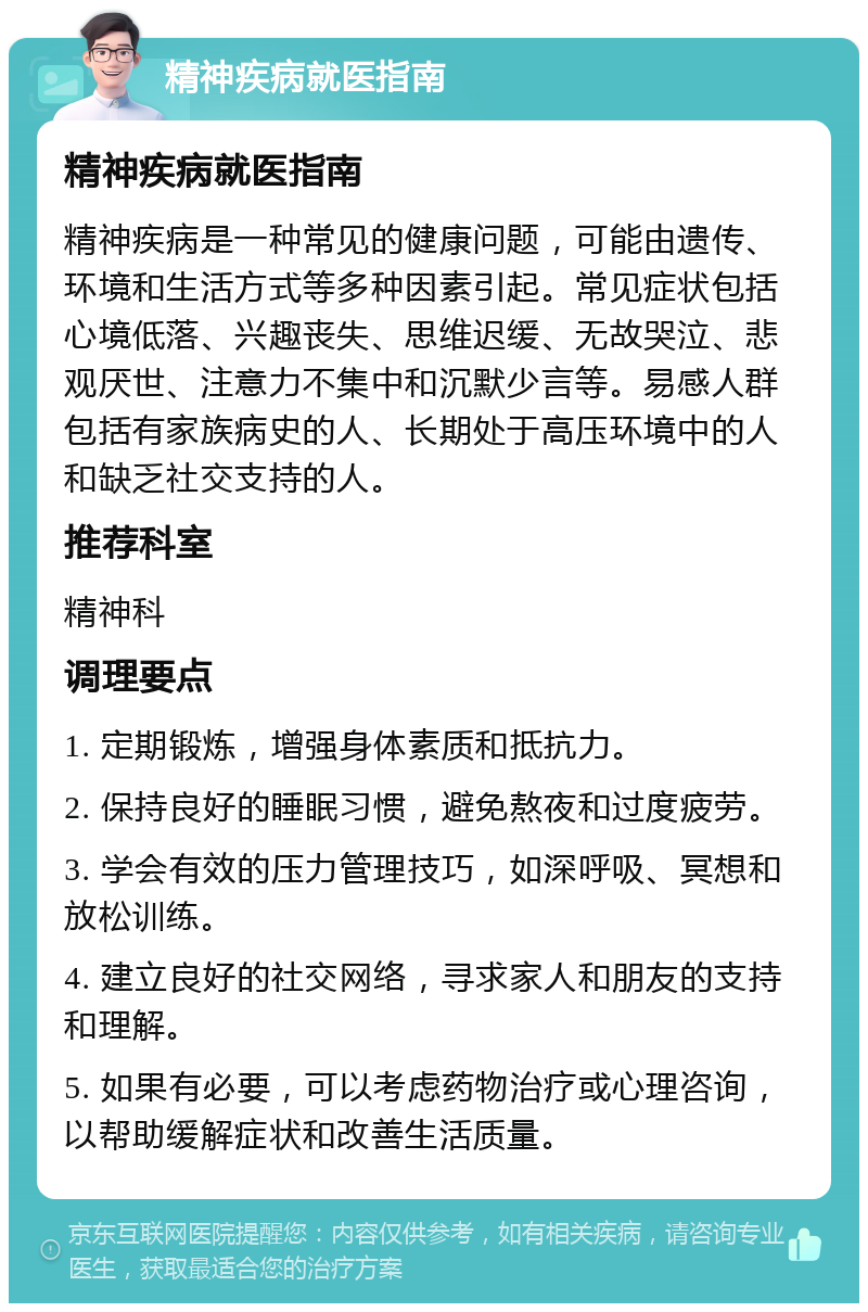 精神疾病就医指南 精神疾病就医指南 精神疾病是一种常见的健康问题，可能由遗传、环境和生活方式等多种因素引起。常见症状包括心境低落、兴趣丧失、思维迟缓、无故哭泣、悲观厌世、注意力不集中和沉默少言等。易感人群包括有家族病史的人、长期处于高压环境中的人和缺乏社交支持的人。 推荐科室 精神科 调理要点 1. 定期锻炼，增强身体素质和抵抗力。 2. 保持良好的睡眠习惯，避免熬夜和过度疲劳。 3. 学会有效的压力管理技巧，如深呼吸、冥想和放松训练。 4. 建立良好的社交网络，寻求家人和朋友的支持和理解。 5. 如果有必要，可以考虑药物治疗或心理咨询，以帮助缓解症状和改善生活质量。