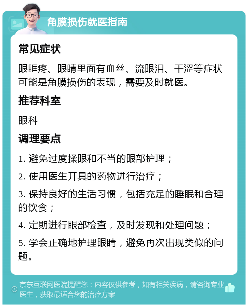 角膜损伤就医指南 常见症状 眼眶疼、眼睛里面有血丝、流眼泪、干涩等症状可能是角膜损伤的表现，需要及时就医。 推荐科室 眼科 调理要点 1. 避免过度揉眼和不当的眼部护理； 2. 使用医生开具的药物进行治疗； 3. 保持良好的生活习惯，包括充足的睡眠和合理的饮食； 4. 定期进行眼部检查，及时发现和处理问题； 5. 学会正确地护理眼睛，避免再次出现类似的问题。