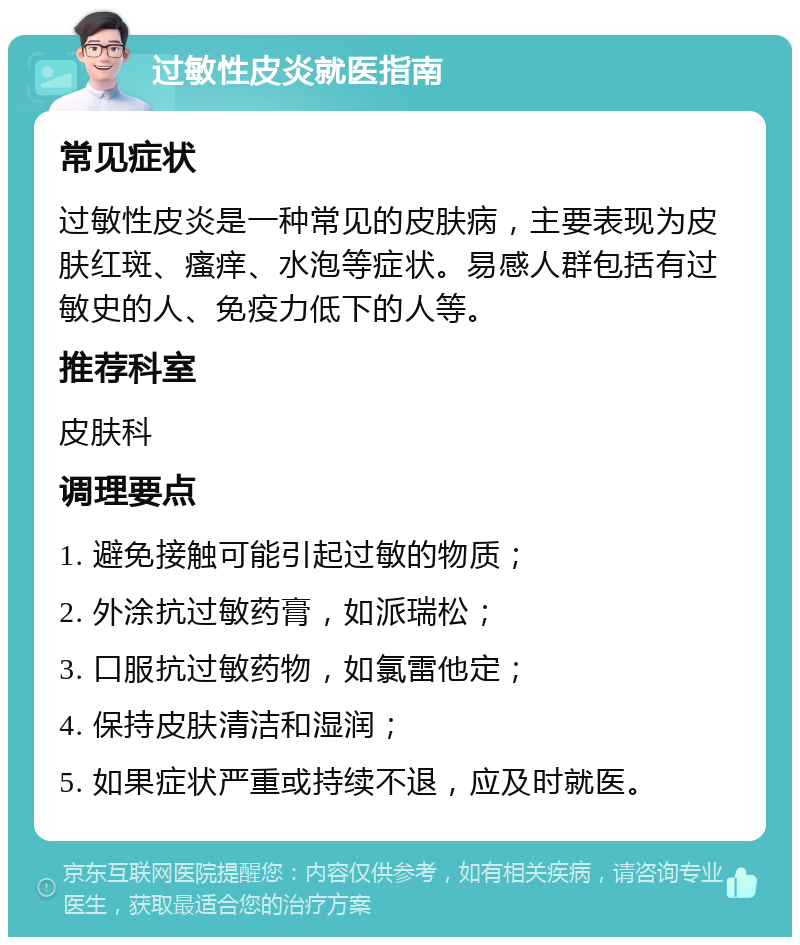 过敏性皮炎就医指南 常见症状 过敏性皮炎是一种常见的皮肤病，主要表现为皮肤红斑、瘙痒、水泡等症状。易感人群包括有过敏史的人、免疫力低下的人等。 推荐科室 皮肤科 调理要点 1. 避免接触可能引起过敏的物质； 2. 外涂抗过敏药膏，如派瑞松； 3. 口服抗过敏药物，如氯雷他定； 4. 保持皮肤清洁和湿润； 5. 如果症状严重或持续不退，应及时就医。