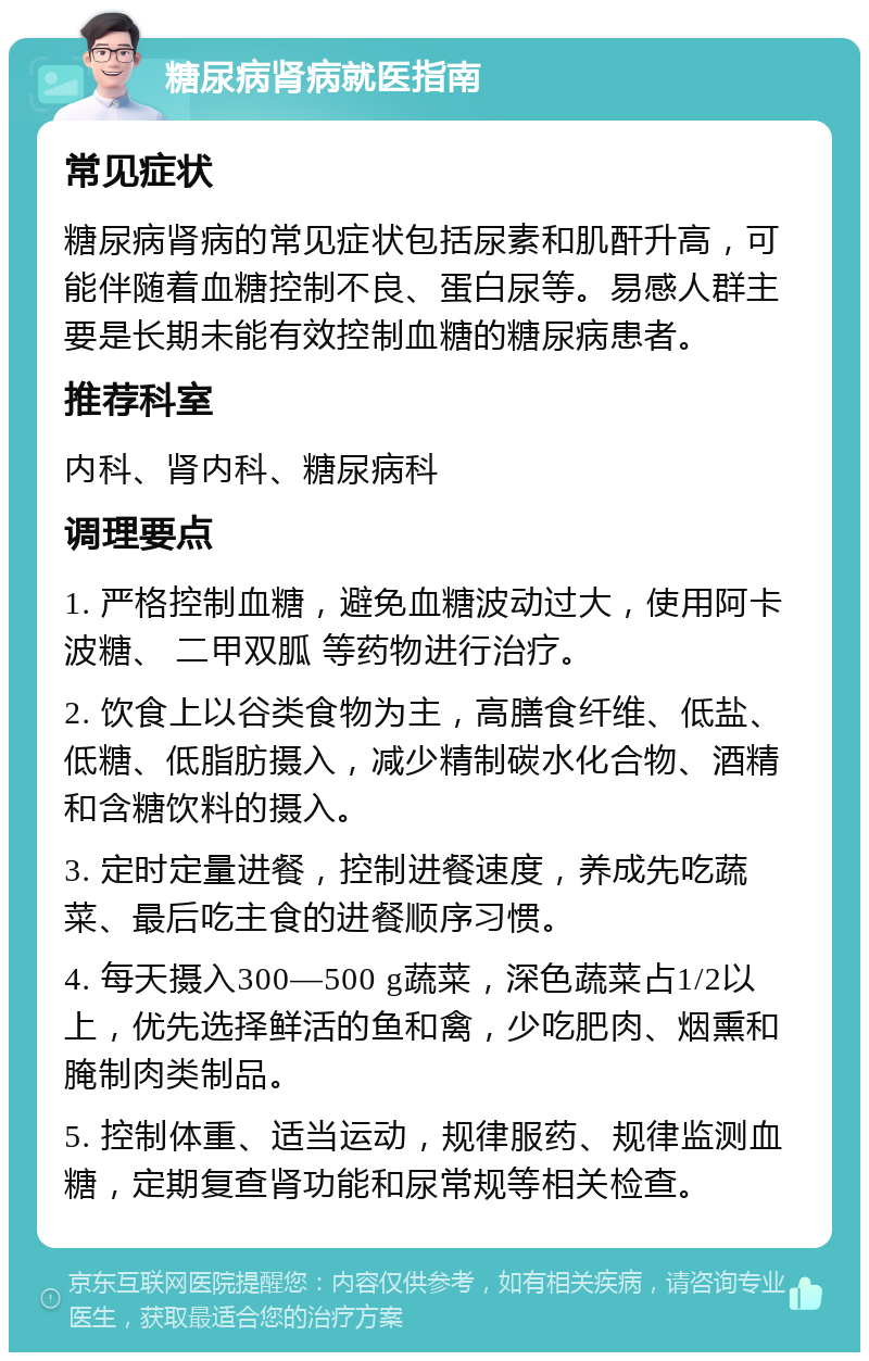 糖尿病肾病就医指南 常见症状 糖尿病肾病的常见症状包括尿素和肌酐升高，可能伴随着血糖控制不良、蛋白尿等。易感人群主要是长期未能有效控制血糖的糖尿病患者。 推荐科室 内科、肾内科、糖尿病科 调理要点 1. 严格控制血糖，避免血糖波动过大，使用阿卡波糖、 二甲双胍 等药物进行治疗。 2. 饮食上以谷类食物为主，高膳食纤维、低盐、低糖、低脂肪摄入，减少精制碳水化合物、酒精和含糖饮料的摄入。 3. 定时定量进餐，控制进餐速度，养成先吃蔬菜、最后吃主食的进餐顺序习惯。 4. 每天摄入300—500 g蔬菜，深色蔬菜占1/2以上，优先选择鲜活的鱼和禽，少吃肥肉、烟熏和腌制肉类制品。 5. 控制体重、适当运动，规律服药、规律监测血糖，定期复查肾功能和尿常规等相关检查。