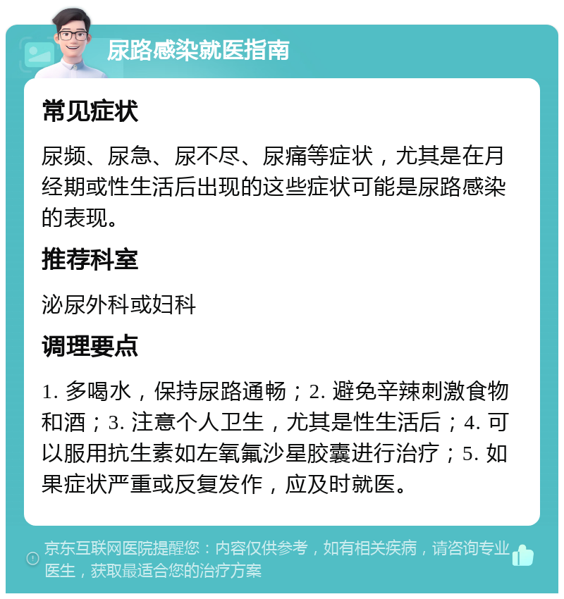 尿路感染就医指南 常见症状 尿频、尿急、尿不尽、尿痛等症状，尤其是在月经期或性生活后出现的这些症状可能是尿路感染的表现。 推荐科室 泌尿外科或妇科 调理要点 1. 多喝水，保持尿路通畅；2. 避免辛辣刺激食物和酒；3. 注意个人卫生，尤其是性生活后；4. 可以服用抗生素如左氧氟沙星胶囊进行治疗；5. 如果症状严重或反复发作，应及时就医。