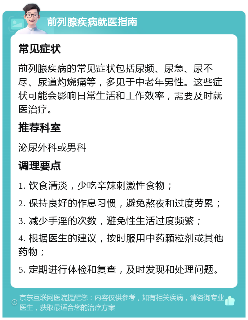 前列腺疾病就医指南 常见症状 前列腺疾病的常见症状包括尿频、尿急、尿不尽、尿道灼烧痛等，多见于中老年男性。这些症状可能会影响日常生活和工作效率，需要及时就医治疗。 推荐科室 泌尿外科或男科 调理要点 1. 饮食清淡，少吃辛辣刺激性食物； 2. 保持良好的作息习惯，避免熬夜和过度劳累； 3. 减少手淫的次数，避免性生活过度频繁； 4. 根据医生的建议，按时服用中药颗粒剂或其他药物； 5. 定期进行体检和复查，及时发现和处理问题。