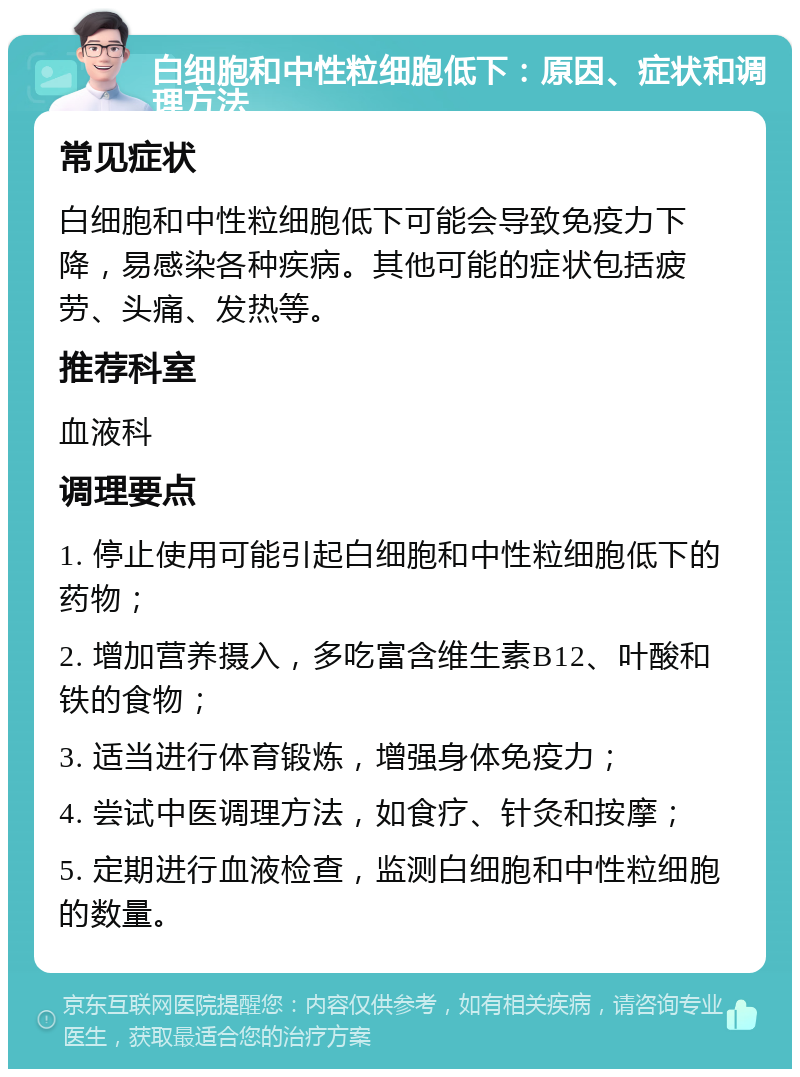 白细胞和中性粒细胞低下：原因、症状和调理方法 常见症状 白细胞和中性粒细胞低下可能会导致免疫力下降，易感染各种疾病。其他可能的症状包括疲劳、头痛、发热等。 推荐科室 血液科 调理要点 1. 停止使用可能引起白细胞和中性粒细胞低下的药物； 2. 增加营养摄入，多吃富含维生素B12、叶酸和铁的食物； 3. 适当进行体育锻炼，增强身体免疫力； 4. 尝试中医调理方法，如食疗、针灸和按摩； 5. 定期进行血液检查，监测白细胞和中性粒细胞的数量。