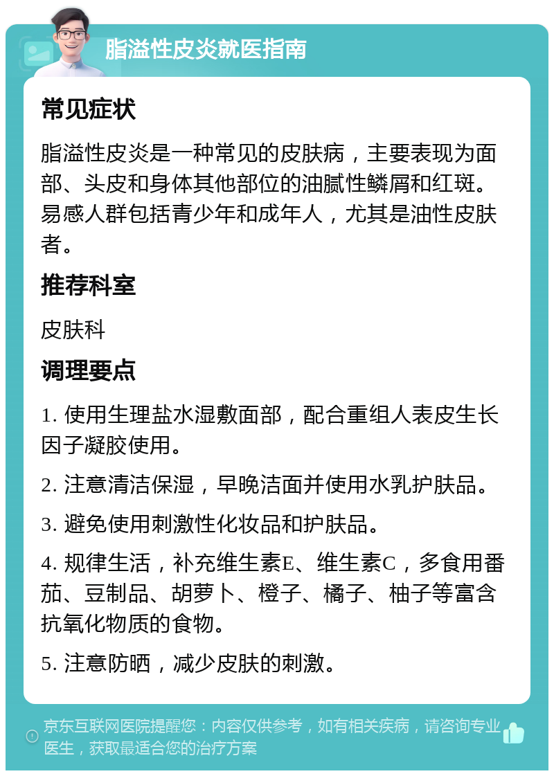 脂溢性皮炎就医指南 常见症状 脂溢性皮炎是一种常见的皮肤病，主要表现为面部、头皮和身体其他部位的油腻性鳞屑和红斑。易感人群包括青少年和成年人，尤其是油性皮肤者。 推荐科室 皮肤科 调理要点 1. 使用生理盐水湿敷面部，配合重组人表皮生长因子凝胶使用。 2. 注意清洁保湿，早晚洁面并使用水乳护肤品。 3. 避免使用刺激性化妆品和护肤品。 4. 规律生活，补充维生素E、维生素C，多食用番茄、豆制品、胡萝卜、橙子、橘子、柚子等富含抗氧化物质的食物。 5. 注意防晒，减少皮肤的刺激。