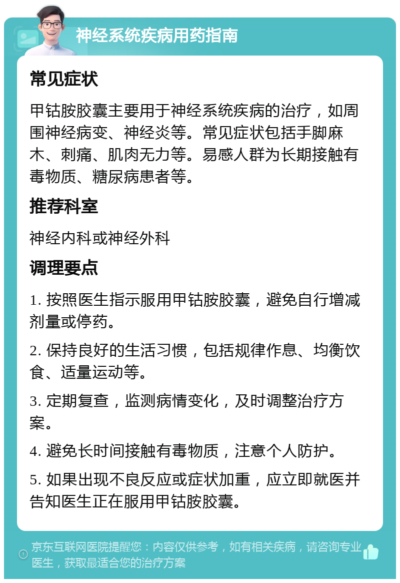 神经系统疾病用药指南 常见症状 甲钴胺胶囊主要用于神经系统疾病的治疗，如周围神经病变、神经炎等。常见症状包括手脚麻木、刺痛、肌肉无力等。易感人群为长期接触有毒物质、糖尿病患者等。 推荐科室 神经内科或神经外科 调理要点 1. 按照医生指示服用甲钴胺胶囊，避免自行增减剂量或停药。 2. 保持良好的生活习惯，包括规律作息、均衡饮食、适量运动等。 3. 定期复查，监测病情变化，及时调整治疗方案。 4. 避免长时间接触有毒物质，注意个人防护。 5. 如果出现不良反应或症状加重，应立即就医并告知医生正在服用甲钴胺胶囊。