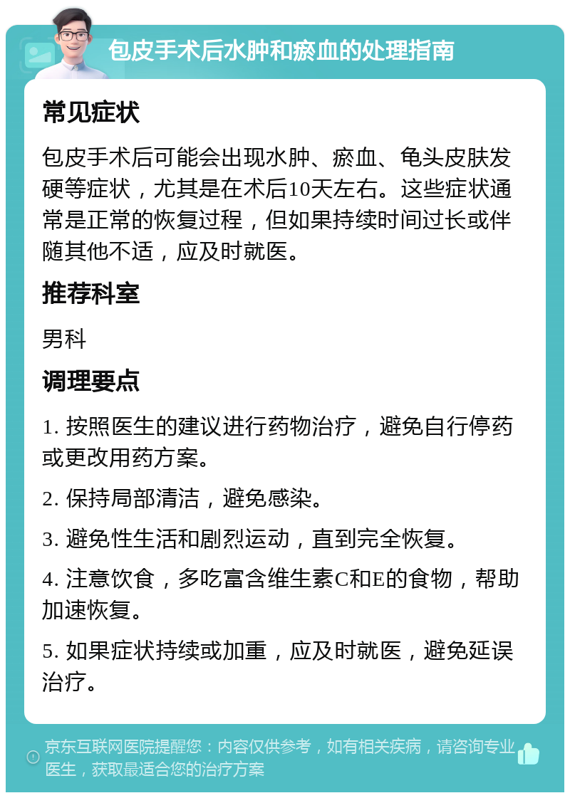 包皮手术后水肿和瘀血的处理指南 常见症状 包皮手术后可能会出现水肿、瘀血、龟头皮肤发硬等症状，尤其是在术后10天左右。这些症状通常是正常的恢复过程，但如果持续时间过长或伴随其他不适，应及时就医。 推荐科室 男科 调理要点 1. 按照医生的建议进行药物治疗，避免自行停药或更改用药方案。 2. 保持局部清洁，避免感染。 3. 避免性生活和剧烈运动，直到完全恢复。 4. 注意饮食，多吃富含维生素C和E的食物，帮助加速恢复。 5. 如果症状持续或加重，应及时就医，避免延误治疗。