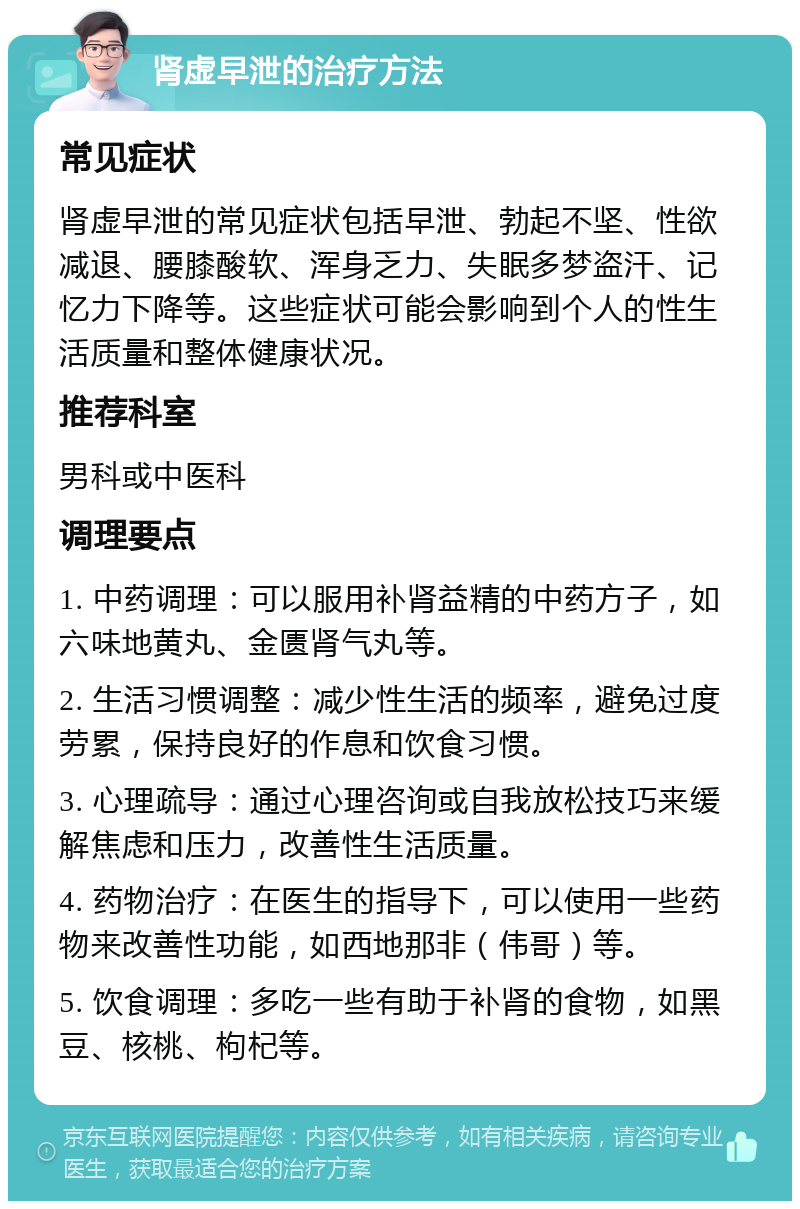 肾虚早泄的治疗方法 常见症状 肾虚早泄的常见症状包括早泄、勃起不坚、性欲减退、腰膝酸软、浑身乏力、失眠多梦盗汗、记忆力下降等。这些症状可能会影响到个人的性生活质量和整体健康状况。 推荐科室 男科或中医科 调理要点 1. 中药调理：可以服用补肾益精的中药方子，如六味地黄丸、金匮肾气丸等。 2. 生活习惯调整：减少性生活的频率，避免过度劳累，保持良好的作息和饮食习惯。 3. 心理疏导：通过心理咨询或自我放松技巧来缓解焦虑和压力，改善性生活质量。 4. 药物治疗：在医生的指导下，可以使用一些药物来改善性功能，如西地那非（伟哥）等。 5. 饮食调理：多吃一些有助于补肾的食物，如黑豆、核桃、枸杞等。