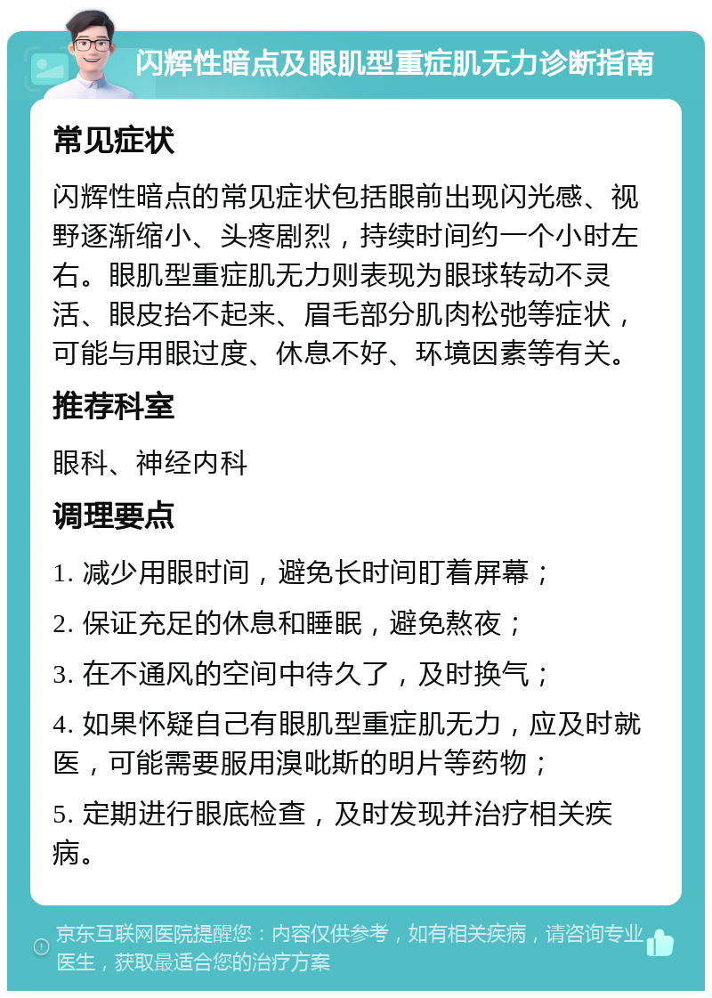 闪辉性暗点及眼肌型重症肌无力诊断指南 常见症状 闪辉性暗点的常见症状包括眼前出现闪光感、视野逐渐缩小、头疼剧烈，持续时间约一个小时左右。眼肌型重症肌无力则表现为眼球转动不灵活、眼皮抬不起来、眉毛部分肌肉松弛等症状，可能与用眼过度、休息不好、环境因素等有关。 推荐科室 眼科、神经内科 调理要点 1. 减少用眼时间，避免长时间盯着屏幕； 2. 保证充足的休息和睡眠，避免熬夜； 3. 在不通风的空间中待久了，及时换气； 4. 如果怀疑自己有眼肌型重症肌无力，应及时就医，可能需要服用溴吡斯的明片等药物； 5. 定期进行眼底检查，及时发现并治疗相关疾病。