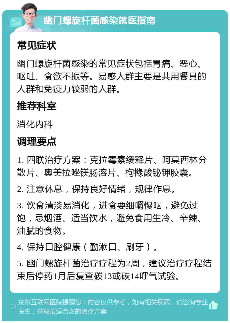 幽门螺旋杆菌感染就医指南 常见症状 幽门螺旋杆菌感染的常见症状包括胃痛、恶心、呕吐、食欲不振等。易感人群主要是共用餐具的人群和免疫力较弱的人群。 推荐科室 消化内科 调理要点 1. 四联治疗方案：克拉霉素缓释片、阿莫西林分散片、奥美拉唑镁肠溶片、枸橼酸铋钾胶囊。 2. 注意休息，保持良好情绪，规律作息。 3. 饮食清淡易消化，进食要细嚼慢咽，避免过饱，忌烟酒、适当饮水，避免食用生冷、辛辣、油腻的食物。 4. 保持口腔健康（勤漱口、刷牙）。 5. 幽门螺旋杆菌治疗疗程为2周，建议治疗疗程结束后停药1月后复查碳13或碳14呼气试验。