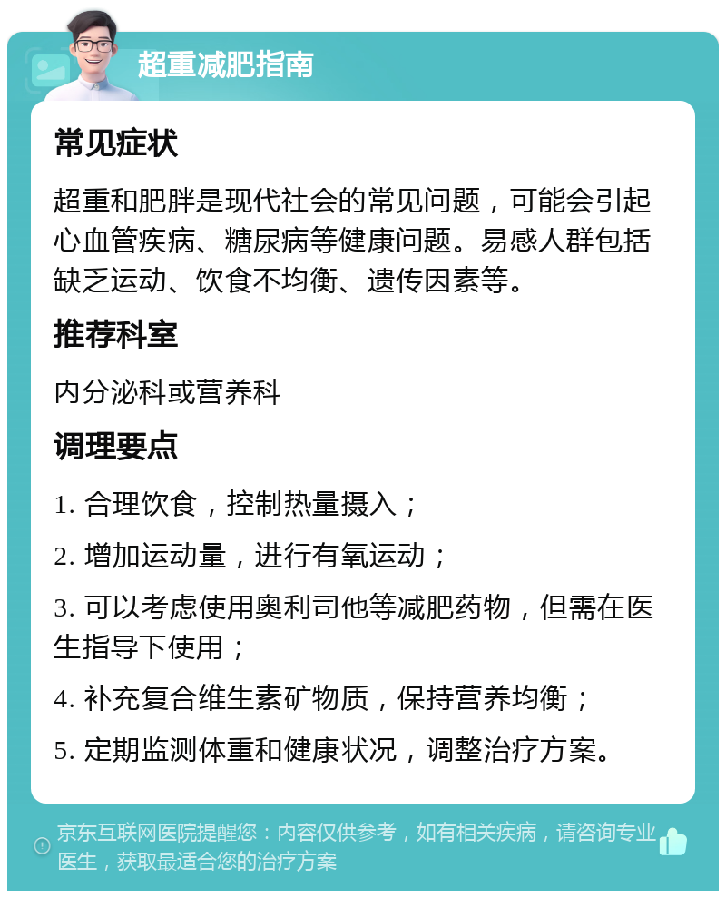 超重减肥指南 常见症状 超重和肥胖是现代社会的常见问题，可能会引起心血管疾病、糖尿病等健康问题。易感人群包括缺乏运动、饮食不均衡、遗传因素等。 推荐科室 内分泌科或营养科 调理要点 1. 合理饮食，控制热量摄入； 2. 增加运动量，进行有氧运动； 3. 可以考虑使用奥利司他等减肥药物，但需在医生指导下使用； 4. 补充复合维生素矿物质，保持营养均衡； 5. 定期监测体重和健康状况，调整治疗方案。