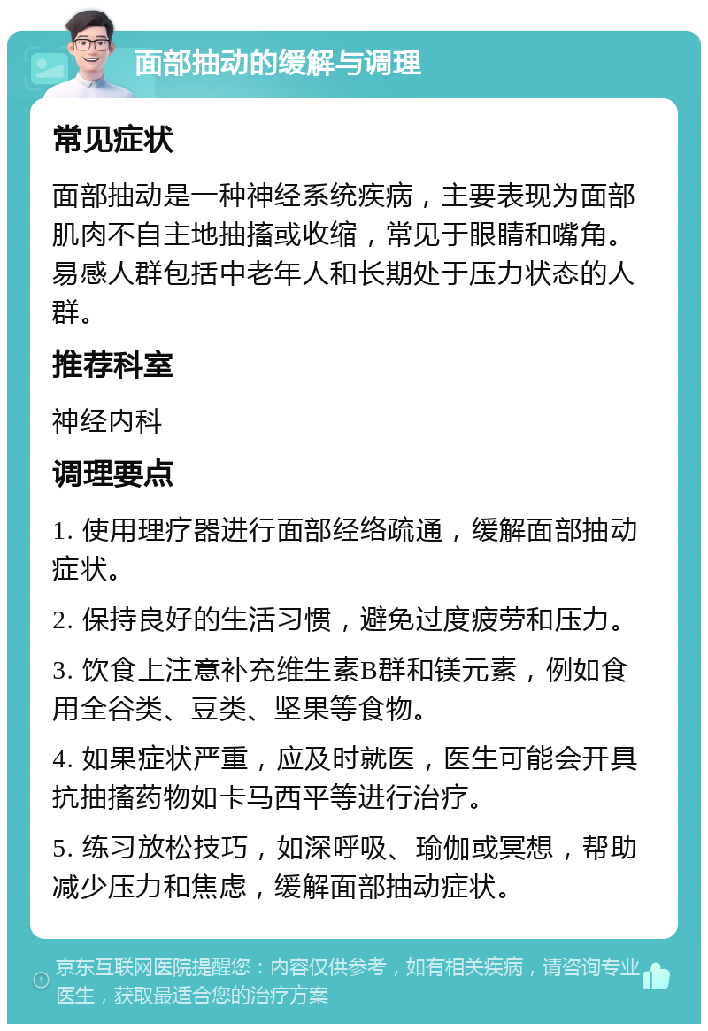 面部抽动的缓解与调理 常见症状 面部抽动是一种神经系统疾病，主要表现为面部肌肉不自主地抽搐或收缩，常见于眼睛和嘴角。易感人群包括中老年人和长期处于压力状态的人群。 推荐科室 神经内科 调理要点 1. 使用理疗器进行面部经络疏通，缓解面部抽动症状。 2. 保持良好的生活习惯，避免过度疲劳和压力。 3. 饮食上注意补充维生素B群和镁元素，例如食用全谷类、豆类、坚果等食物。 4. 如果症状严重，应及时就医，医生可能会开具抗抽搐药物如卡马西平等进行治疗。 5. 练习放松技巧，如深呼吸、瑜伽或冥想，帮助减少压力和焦虑，缓解面部抽动症状。