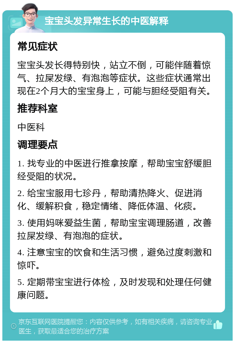 宝宝头发异常生长的中医解释 常见症状 宝宝头发长得特别快，站立不倒，可能伴随着惊气、拉屎发绿、有泡泡等症状。这些症状通常出现在2个月大的宝宝身上，可能与胆经受阻有关。 推荐科室 中医科 调理要点 1. 找专业的中医进行推拿按摩，帮助宝宝舒缓胆经受阻的状况。 2. 给宝宝服用七珍丹，帮助清热降火、促进消化、缓解积食，稳定情绪、降低体温、化痰。 3. 使用妈咪爱益生菌，帮助宝宝调理肠道，改善拉屎发绿、有泡泡的症状。 4. 注意宝宝的饮食和生活习惯，避免过度刺激和惊吓。 5. 定期带宝宝进行体检，及时发现和处理任何健康问题。