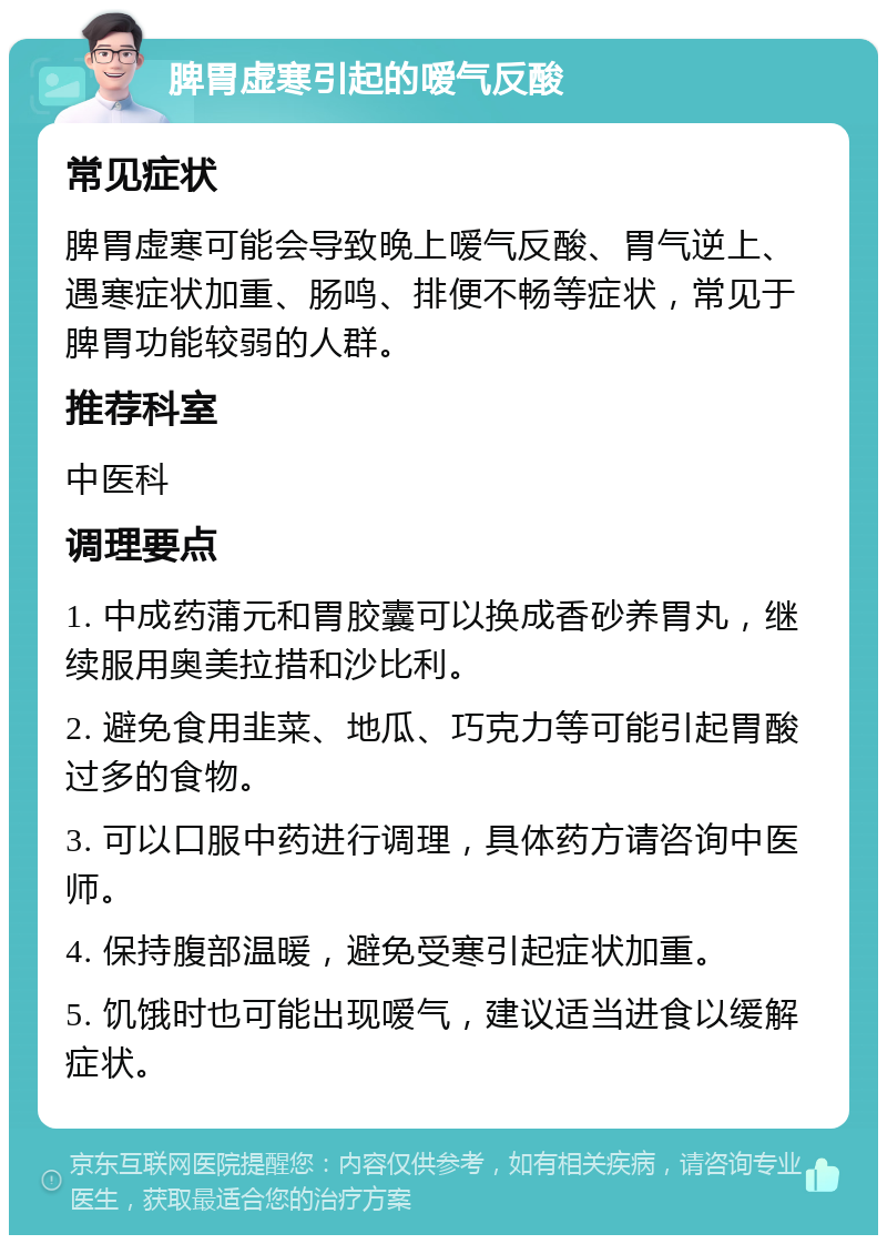 脾胃虚寒引起的嗳气反酸 常见症状 脾胃虚寒可能会导致晚上嗳气反酸、胃气逆上、遇寒症状加重、肠鸣、排便不畅等症状，常见于脾胃功能较弱的人群。 推荐科室 中医科 调理要点 1. 中成药蒲元和胃胶囊可以换成香砂养胃丸，继续服用奥美拉措和沙比利。 2. 避免食用韭菜、地瓜、巧克力等可能引起胃酸过多的食物。 3. 可以口服中药进行调理，具体药方请咨询中医师。 4. 保持腹部温暖，避免受寒引起症状加重。 5. 饥饿时也可能出现嗳气，建议适当进食以缓解症状。