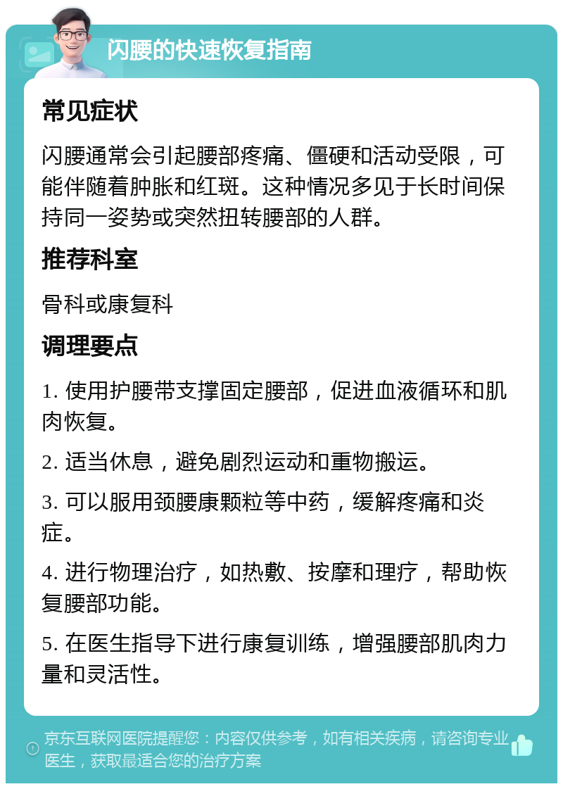 闪腰的快速恢复指南 常见症状 闪腰通常会引起腰部疼痛、僵硬和活动受限，可能伴随着肿胀和红斑。这种情况多见于长时间保持同一姿势或突然扭转腰部的人群。 推荐科室 骨科或康复科 调理要点 1. 使用护腰带支撑固定腰部，促进血液循环和肌肉恢复。 2. 适当休息，避免剧烈运动和重物搬运。 3. 可以服用颈腰康颗粒等中药，缓解疼痛和炎症。 4. 进行物理治疗，如热敷、按摩和理疗，帮助恢复腰部功能。 5. 在医生指导下进行康复训练，增强腰部肌肉力量和灵活性。