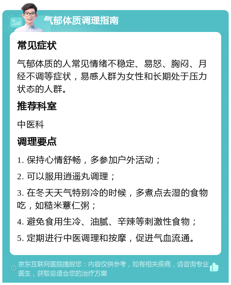 气郁体质调理指南 常见症状 气郁体质的人常见情绪不稳定、易怒、胸闷、月经不调等症状，易感人群为女性和长期处于压力状态的人群。 推荐科室 中医科 调理要点 1. 保持心情舒畅，多参加户外活动； 2. 可以服用逍遥丸调理； 3. 在冬天天气特别冷的时候，多煮点去湿的食物吃，如糙米薏仁粥； 4. 避免食用生冷、油腻、辛辣等刺激性食物； 5. 定期进行中医调理和按摩，促进气血流通。