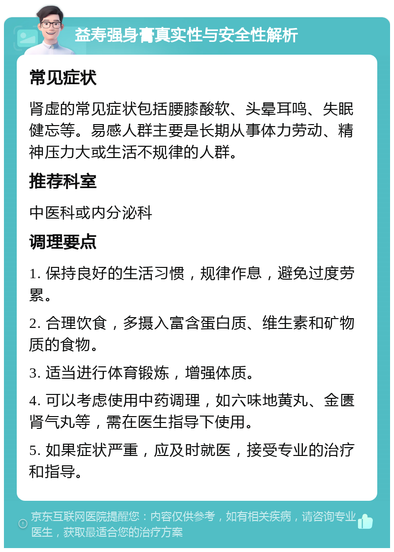 益寿强身膏真实性与安全性解析 常见症状 肾虚的常见症状包括腰膝酸软、头晕耳鸣、失眠健忘等。易感人群主要是长期从事体力劳动、精神压力大或生活不规律的人群。 推荐科室 中医科或内分泌科 调理要点 1. 保持良好的生活习惯，规律作息，避免过度劳累。 2. 合理饮食，多摄入富含蛋白质、维生素和矿物质的食物。 3. 适当进行体育锻炼，增强体质。 4. 可以考虑使用中药调理，如六味地黄丸、金匮肾气丸等，需在医生指导下使用。 5. 如果症状严重，应及时就医，接受专业的治疗和指导。