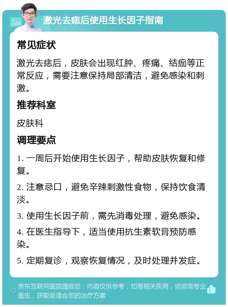 激光去痣后使用生长因子指南 常见症状 激光去痣后，皮肤会出现红肿、疼痛、结痂等正常反应，需要注意保持局部清洁，避免感染和刺激。 推荐科室 皮肤科 调理要点 1. 一周后开始使用生长因子，帮助皮肤恢复和修复。 2. 注意忌口，避免辛辣刺激性食物，保持饮食清淡。 3. 使用生长因子前，需先消毒处理，避免感染。 4. 在医生指导下，适当使用抗生素软膏预防感染。 5. 定期复诊，观察恢复情况，及时处理并发症。