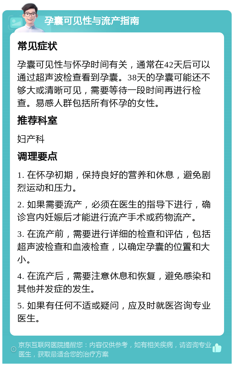 孕囊可见性与流产指南 常见症状 孕囊可见性与怀孕时间有关，通常在42天后可以通过超声波检查看到孕囊。38天的孕囊可能还不够大或清晰可见，需要等待一段时间再进行检查。易感人群包括所有怀孕的女性。 推荐科室 妇产科 调理要点 1. 在怀孕初期，保持良好的营养和休息，避免剧烈运动和压力。 2. 如果需要流产，必须在医生的指导下进行，确诊宫内妊娠后才能进行流产手术或药物流产。 3. 在流产前，需要进行详细的检查和评估，包括超声波检查和血液检查，以确定孕囊的位置和大小。 4. 在流产后，需要注意休息和恢复，避免感染和其他并发症的发生。 5. 如果有任何不适或疑问，应及时就医咨询专业医生。