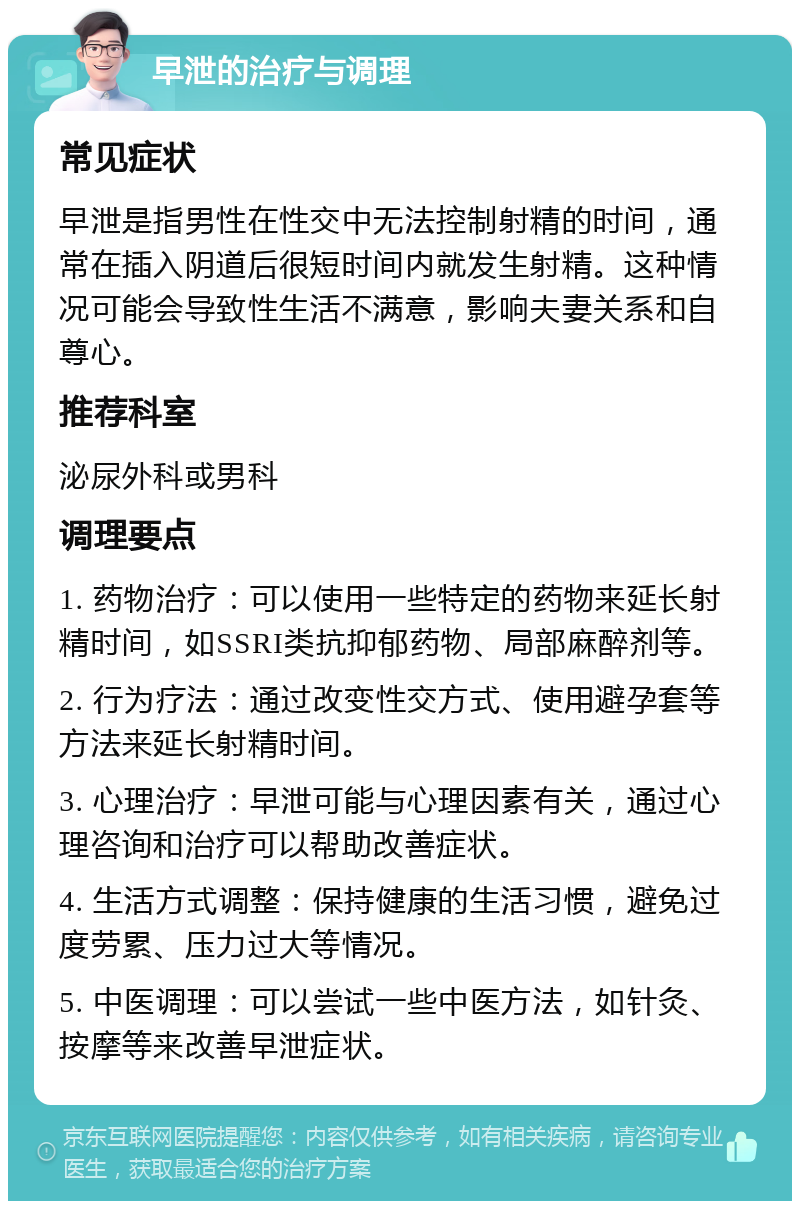 早泄的治疗与调理 常见症状 早泄是指男性在性交中无法控制射精的时间，通常在插入阴道后很短时间内就发生射精。这种情况可能会导致性生活不满意，影响夫妻关系和自尊心。 推荐科室 泌尿外科或男科 调理要点 1. 药物治疗：可以使用一些特定的药物来延长射精时间，如SSRI类抗抑郁药物、局部麻醉剂等。 2. 行为疗法：通过改变性交方式、使用避孕套等方法来延长射精时间。 3. 心理治疗：早泄可能与心理因素有关，通过心理咨询和治疗可以帮助改善症状。 4. 生活方式调整：保持健康的生活习惯，避免过度劳累、压力过大等情况。 5. 中医调理：可以尝试一些中医方法，如针灸、按摩等来改善早泄症状。