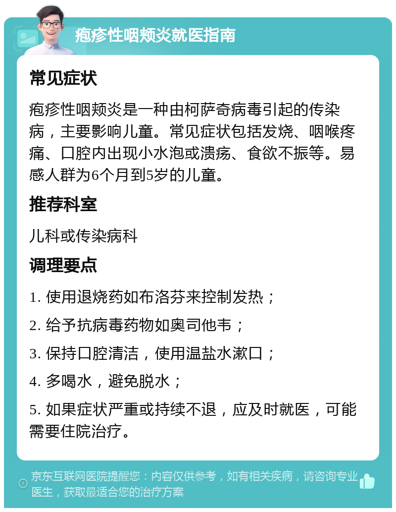 疱疹性咽颊炎就医指南 常见症状 疱疹性咽颊炎是一种由柯萨奇病毒引起的传染病，主要影响儿童。常见症状包括发烧、咽喉疼痛、口腔内出现小水泡或溃疡、食欲不振等。易感人群为6个月到5岁的儿童。 推荐科室 儿科或传染病科 调理要点 1. 使用退烧药如布洛芬来控制发热； 2. 给予抗病毒药物如奥司他韦； 3. 保持口腔清洁，使用温盐水漱口； 4. 多喝水，避免脱水； 5. 如果症状严重或持续不退，应及时就医，可能需要住院治疗。