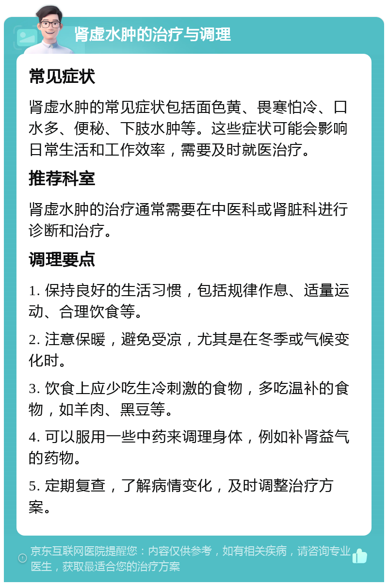 肾虚水肿的治疗与调理 常见症状 肾虚水肿的常见症状包括面色黄、畏寒怕冷、口水多、便秘、下肢水肿等。这些症状可能会影响日常生活和工作效率，需要及时就医治疗。 推荐科室 肾虚水肿的治疗通常需要在中医科或肾脏科进行诊断和治疗。 调理要点 1. 保持良好的生活习惯，包括规律作息、适量运动、合理饮食等。 2. 注意保暖，避免受凉，尤其是在冬季或气候变化时。 3. 饮食上应少吃生冷刺激的食物，多吃温补的食物，如羊肉、黑豆等。 4. 可以服用一些中药来调理身体，例如补肾益气的药物。 5. 定期复查，了解病情变化，及时调整治疗方案。