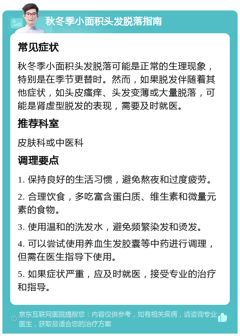 秋冬季小面积头发脱落指南 常见症状 秋冬季小面积头发脱落可能是正常的生理现象，特别是在季节更替时。然而，如果脱发伴随着其他症状，如头皮瘙痒、头发变薄或大量脱落，可能是肾虚型脱发的表现，需要及时就医。 推荐科室 皮肤科或中医科 调理要点 1. 保持良好的生活习惯，避免熬夜和过度疲劳。 2. 合理饮食，多吃富含蛋白质、维生素和微量元素的食物。 3. 使用温和的洗发水，避免频繁染发和烫发。 4. 可以尝试使用养血生发胶囊等中药进行调理，但需在医生指导下使用。 5. 如果症状严重，应及时就医，接受专业的治疗和指导。