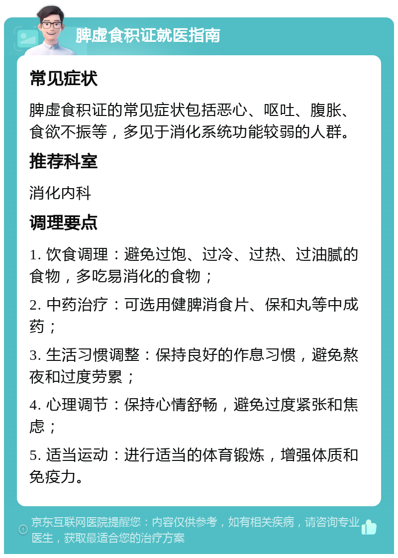 脾虚食积证就医指南 常见症状 脾虚食积证的常见症状包括恶心、呕吐、腹胀、食欲不振等，多见于消化系统功能较弱的人群。 推荐科室 消化内科 调理要点 1. 饮食调理：避免过饱、过冷、过热、过油腻的食物，多吃易消化的食物； 2. 中药治疗：可选用健脾消食片、保和丸等中成药； 3. 生活习惯调整：保持良好的作息习惯，避免熬夜和过度劳累； 4. 心理调节：保持心情舒畅，避免过度紧张和焦虑； 5. 适当运动：进行适当的体育锻炼，增强体质和免疫力。