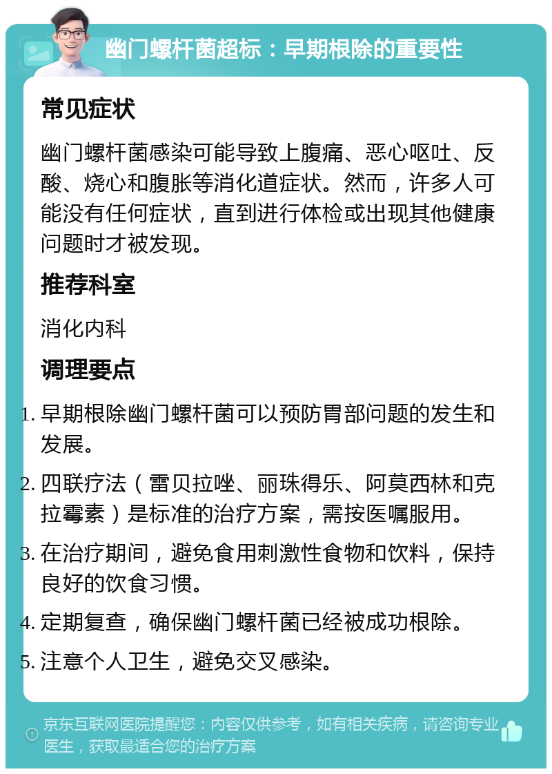 幽门螺杆菌超标：早期根除的重要性 常见症状 幽门螺杆菌感染可能导致上腹痛、恶心呕吐、反酸、烧心和腹胀等消化道症状。然而，许多人可能没有任何症状，直到进行体检或出现其他健康问题时才被发现。 推荐科室 消化内科 调理要点 早期根除幽门螺杆菌可以预防胃部问题的发生和发展。 四联疗法（雷贝拉唑、丽珠得乐、阿莫西林和克拉霉素）是标准的治疗方案，需按医嘱服用。 在治疗期间，避免食用刺激性食物和饮料，保持良好的饮食习惯。 定期复查，确保幽门螺杆菌已经被成功根除。 注意个人卫生，避免交叉感染。