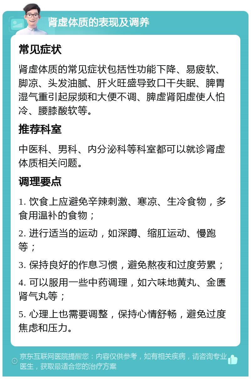 肾虚体质的表现及调养 常见症状 肾虚体质的常见症状包括性功能下降、易疲软、脚凉、头发油腻、肝火旺盛导致口干失眠、脾胃湿气重引起尿频和大便不调、脾虚肾阳虚使人怕冷、腰膝酸软等。 推荐科室 中医科、男科、内分泌科等科室都可以就诊肾虚体质相关问题。 调理要点 1. 饮食上应避免辛辣刺激、寒凉、生冷食物，多食用温补的食物； 2. 进行适当的运动，如深蹲、缩肛运动、慢跑等； 3. 保持良好的作息习惯，避免熬夜和过度劳累； 4. 可以服用一些中药调理，如六味地黄丸、金匮肾气丸等； 5. 心理上也需要调整，保持心情舒畅，避免过度焦虑和压力。