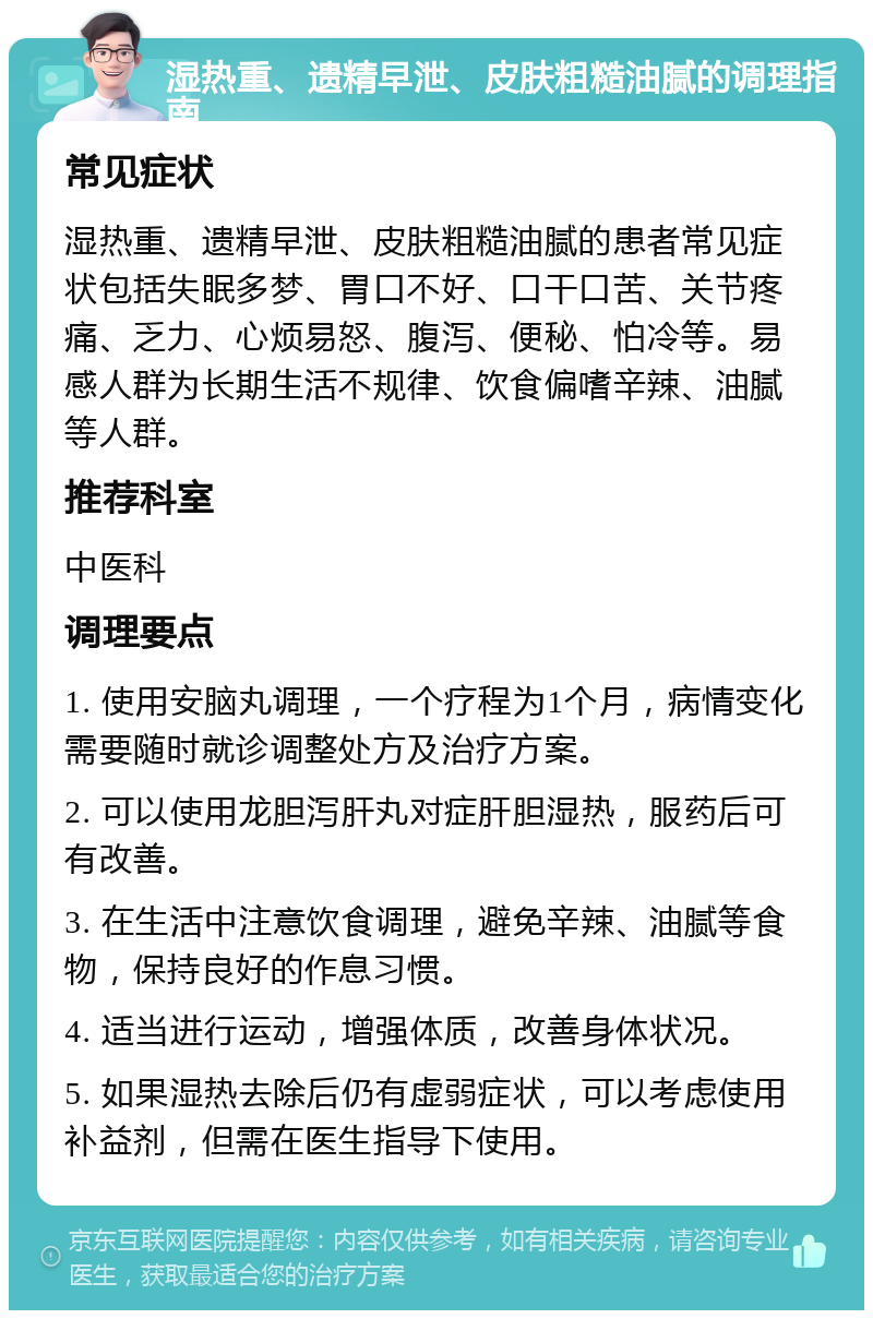 湿热重、遗精早泄、皮肤粗糙油腻的调理指南 常见症状 湿热重、遗精早泄、皮肤粗糙油腻的患者常见症状包括失眠多梦、胃口不好、口干口苦、关节疼痛、乏力、心烦易怒、腹泻、便秘、怕冷等。易感人群为长期生活不规律、饮食偏嗜辛辣、油腻等人群。 推荐科室 中医科 调理要点 1. 使用安脑丸调理，一个疗程为1个月，病情变化需要随时就诊调整处方及治疗方案。 2. 可以使用龙胆泻肝丸对症肝胆湿热，服药后可有改善。 3. 在生活中注意饮食调理，避免辛辣、油腻等食物，保持良好的作息习惯。 4. 适当进行运动，增强体质，改善身体状况。 5. 如果湿热去除后仍有虚弱症状，可以考虑使用补益剂，但需在医生指导下使用。