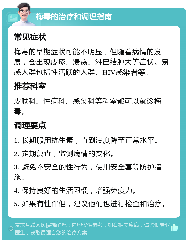 梅毒的治疗和调理指南 常见症状 梅毒的早期症状可能不明显，但随着病情的发展，会出现皮疹、溃疡、淋巴结肿大等症状。易感人群包括性活跃的人群、HIV感染者等。 推荐科室 皮肤科、性病科、感染科等科室都可以就诊梅毒。 调理要点 1. 长期服用抗生素，直到滴度降至正常水平。 2. 定期复查，监测病情的变化。 3. 避免不安全的性行为，使用安全套等防护措施。 4. 保持良好的生活习惯，增强免疫力。 5. 如果有性伴侣，建议他们也进行检查和治疗。