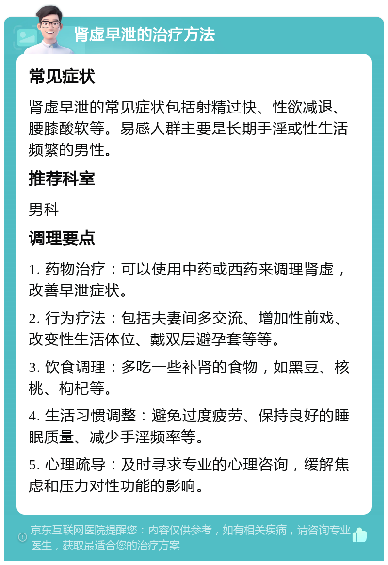 肾虚早泄的治疗方法 常见症状 肾虚早泄的常见症状包括射精过快、性欲减退、腰膝酸软等。易感人群主要是长期手淫或性生活频繁的男性。 推荐科室 男科 调理要点 1. 药物治疗：可以使用中药或西药来调理肾虚，改善早泄症状。 2. 行为疗法：包括夫妻间多交流、增加性前戏、改变性生活体位、戴双层避孕套等等。 3. 饮食调理：多吃一些补肾的食物，如黑豆、核桃、枸杞等。 4. 生活习惯调整：避免过度疲劳、保持良好的睡眠质量、减少手淫频率等。 5. 心理疏导：及时寻求专业的心理咨询，缓解焦虑和压力对性功能的影响。