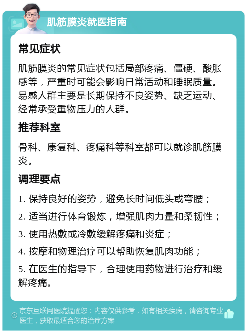 肌筋膜炎就医指南 常见症状 肌筋膜炎的常见症状包括局部疼痛、僵硬、酸胀感等，严重时可能会影响日常活动和睡眠质量。易感人群主要是长期保持不良姿势、缺乏运动、经常承受重物压力的人群。 推荐科室 骨科、康复科、疼痛科等科室都可以就诊肌筋膜炎。 调理要点 1. 保持良好的姿势，避免长时间低头或弯腰； 2. 适当进行体育锻炼，增强肌肉力量和柔韧性； 3. 使用热敷或冷敷缓解疼痛和炎症； 4. 按摩和物理治疗可以帮助恢复肌肉功能； 5. 在医生的指导下，合理使用药物进行治疗和缓解疼痛。