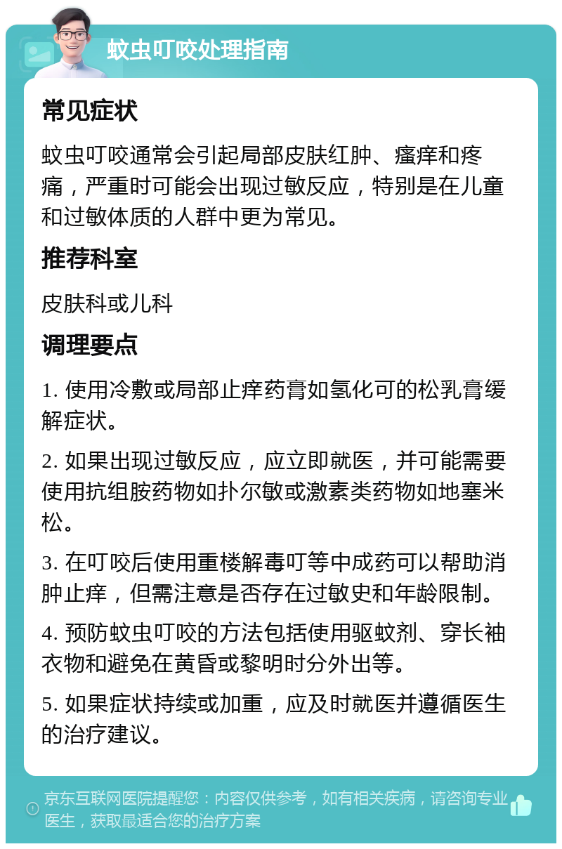 蚊虫叮咬处理指南 常见症状 蚊虫叮咬通常会引起局部皮肤红肿、瘙痒和疼痛，严重时可能会出现过敏反应，特别是在儿童和过敏体质的人群中更为常见。 推荐科室 皮肤科或儿科 调理要点 1. 使用冷敷或局部止痒药膏如氢化可的松乳膏缓解症状。 2. 如果出现过敏反应，应立即就医，并可能需要使用抗组胺药物如扑尔敏或激素类药物如地塞米松。 3. 在叮咬后使用重楼解毒叮等中成药可以帮助消肿止痒，但需注意是否存在过敏史和年龄限制。 4. 预防蚊虫叮咬的方法包括使用驱蚊剂、穿长袖衣物和避免在黄昏或黎明时分外出等。 5. 如果症状持续或加重，应及时就医并遵循医生的治疗建议。