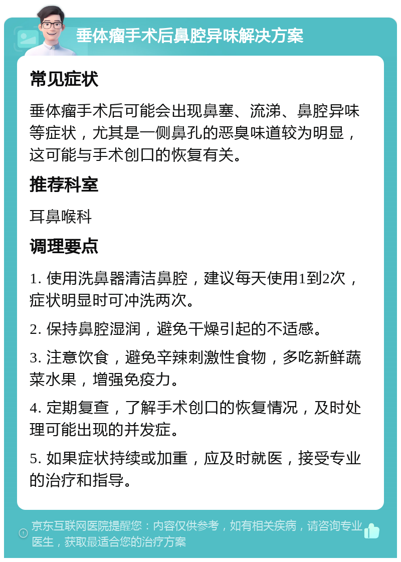 垂体瘤手术后鼻腔异味解决方案 常见症状 垂体瘤手术后可能会出现鼻塞、流涕、鼻腔异味等症状，尤其是一侧鼻孔的恶臭味道较为明显，这可能与手术创口的恢复有关。 推荐科室 耳鼻喉科 调理要点 1. 使用洗鼻器清洁鼻腔，建议每天使用1到2次，症状明显时可冲洗两次。 2. 保持鼻腔湿润，避免干燥引起的不适感。 3. 注意饮食，避免辛辣刺激性食物，多吃新鲜蔬菜水果，增强免疫力。 4. 定期复查，了解手术创口的恢复情况，及时处理可能出现的并发症。 5. 如果症状持续或加重，应及时就医，接受专业的治疗和指导。