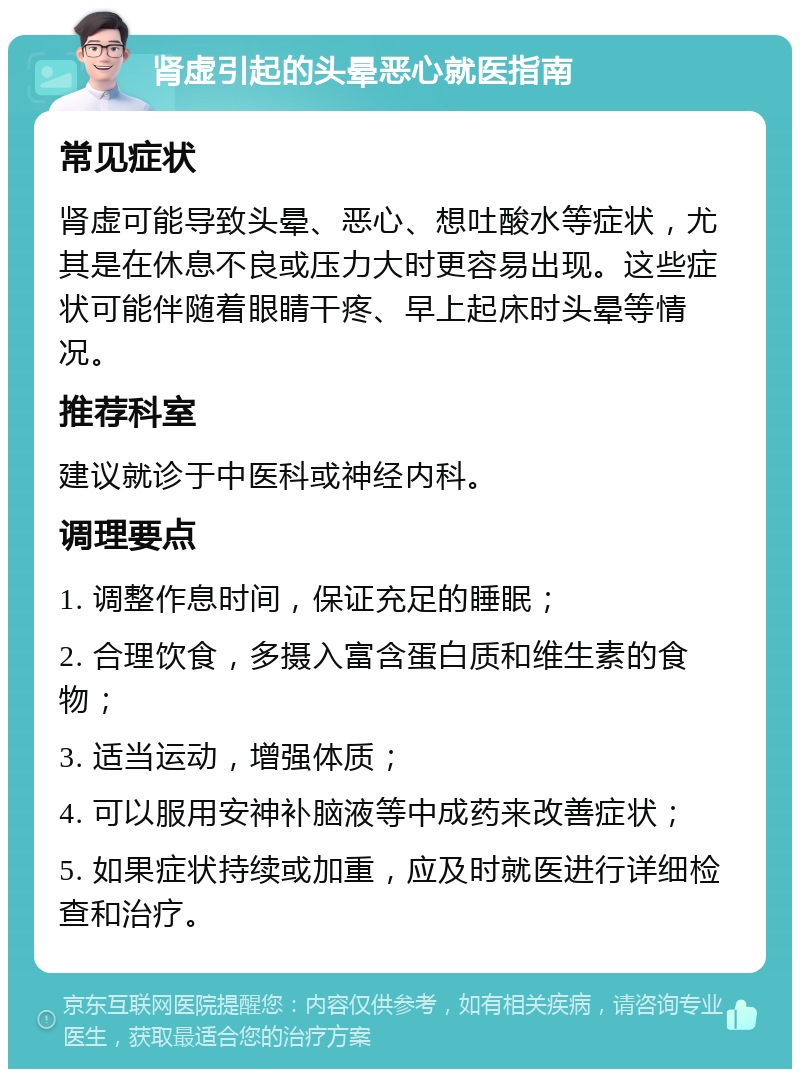 肾虚引起的头晕恶心就医指南 常见症状 肾虚可能导致头晕、恶心、想吐酸水等症状，尤其是在休息不良或压力大时更容易出现。这些症状可能伴随着眼睛干疼、早上起床时头晕等情况。 推荐科室 建议就诊于中医科或神经内科。 调理要点 1. 调整作息时间，保证充足的睡眠； 2. 合理饮食，多摄入富含蛋白质和维生素的食物； 3. 适当运动，增强体质； 4. 可以服用安神补脑液等中成药来改善症状； 5. 如果症状持续或加重，应及时就医进行详细检查和治疗。