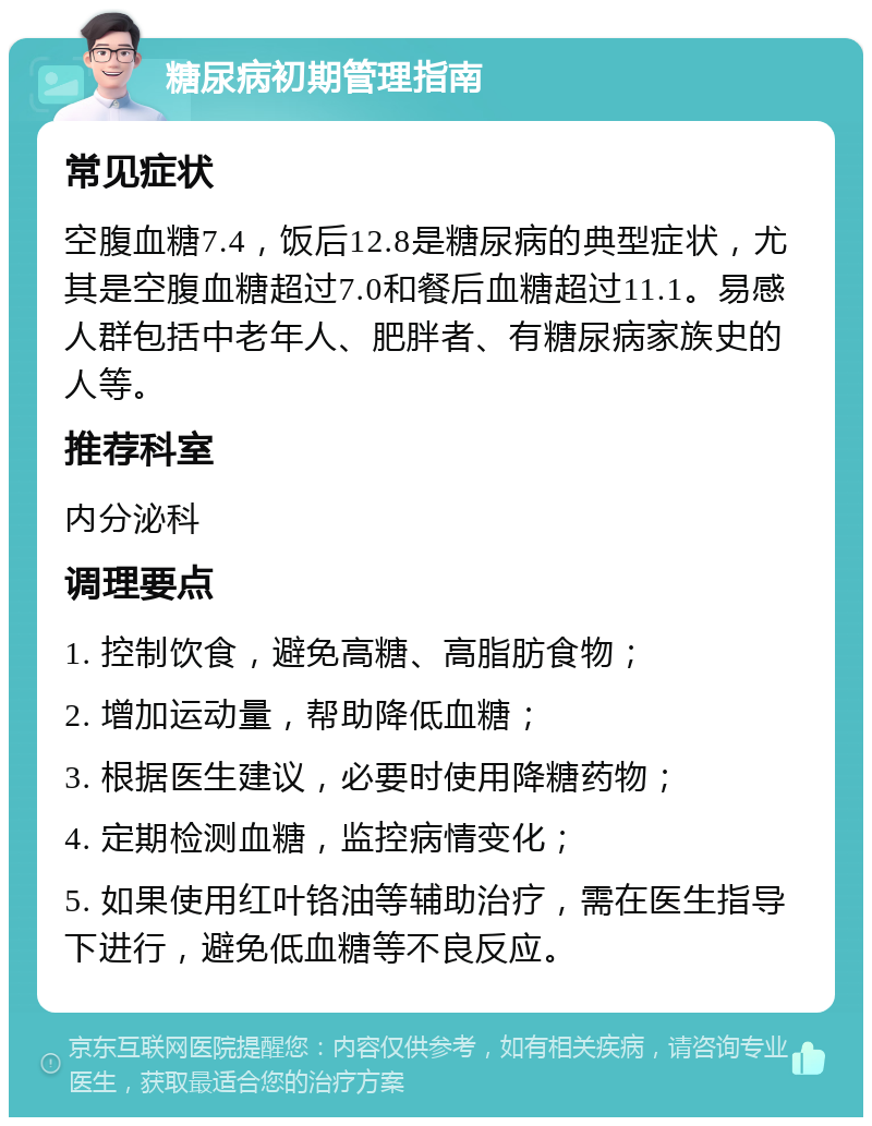 糖尿病初期管理指南 常见症状 空腹血糖7.4，饭后12.8是糖尿病的典型症状，尤其是空腹血糖超过7.0和餐后血糖超过11.1。易感人群包括中老年人、肥胖者、有糖尿病家族史的人等。 推荐科室 内分泌科 调理要点 1. 控制饮食，避免高糖、高脂肪食物； 2. 增加运动量，帮助降低血糖； 3. 根据医生建议，必要时使用降糖药物； 4. 定期检测血糖，监控病情变化； 5. 如果使用红叶铬油等辅助治疗，需在医生指导下进行，避免低血糖等不良反应。