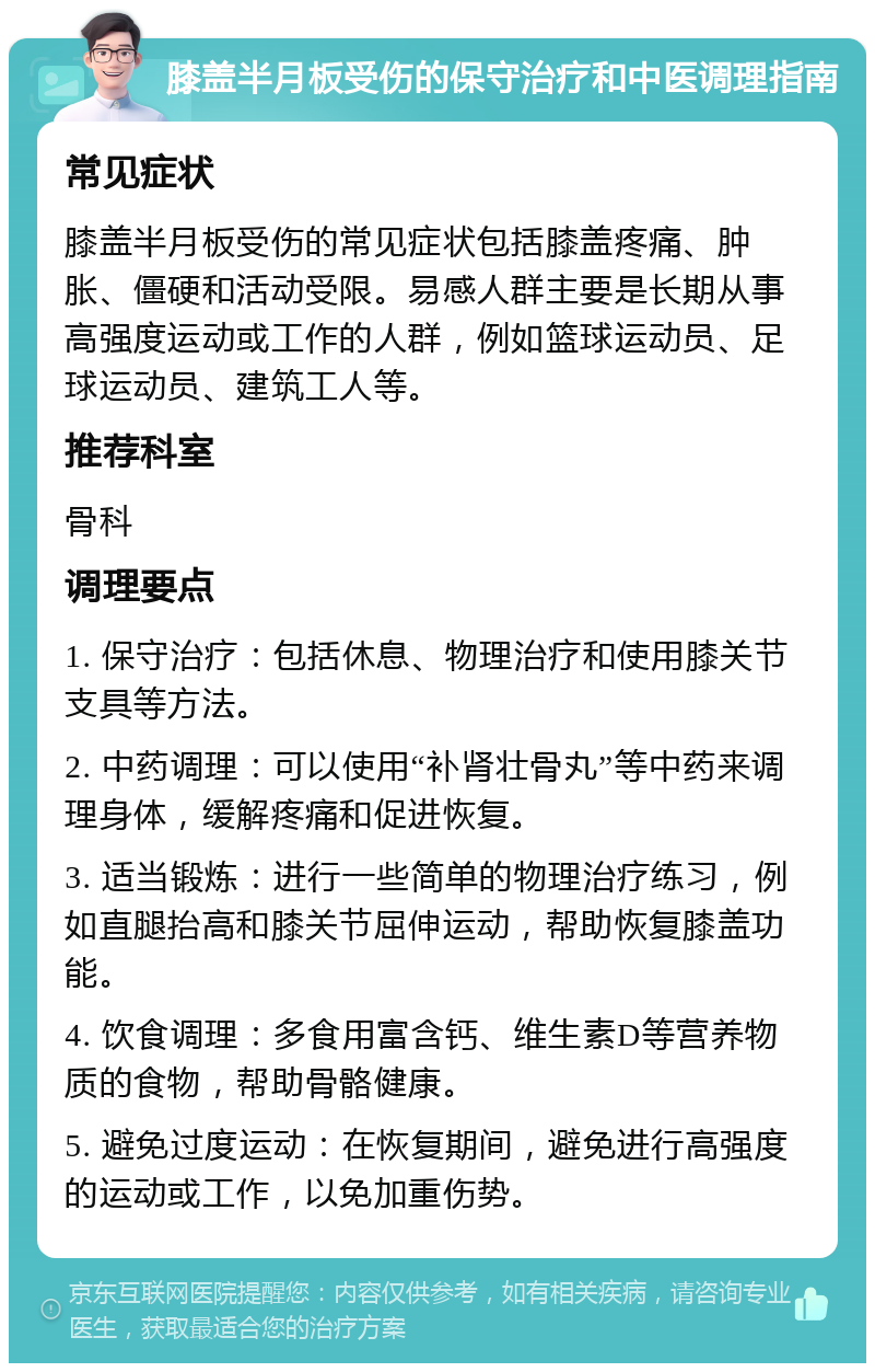 膝盖半月板受伤的保守治疗和中医调理指南 常见症状 膝盖半月板受伤的常见症状包括膝盖疼痛、肿胀、僵硬和活动受限。易感人群主要是长期从事高强度运动或工作的人群，例如篮球运动员、足球运动员、建筑工人等。 推荐科室 骨科 调理要点 1. 保守治疗：包括休息、物理治疗和使用膝关节支具等方法。 2. 中药调理：可以使用“补肾壮骨丸”等中药来调理身体，缓解疼痛和促进恢复。 3. 适当锻炼：进行一些简单的物理治疗练习，例如直腿抬高和膝关节屈伸运动，帮助恢复膝盖功能。 4. 饮食调理：多食用富含钙、维生素D等营养物质的食物，帮助骨骼健康。 5. 避免过度运动：在恢复期间，避免进行高强度的运动或工作，以免加重伤势。