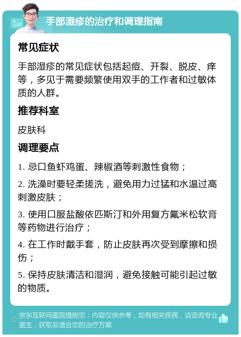 手部湿疹的治疗和调理指南 常见症状 手部湿疹的常见症状包括起痘、开裂、脱皮、痒等，多见于需要频繁使用双手的工作者和过敏体质的人群。 推荐科室 皮肤科 调理要点 1. 忌口鱼虾鸡蛋、辣椒酒等刺激性食物； 2. 洗澡时要轻柔搓洗，避免用力过猛和水温过高刺激皮肤； 3. 使用口服盐酸依匹斯汀和外用复方氟米松软膏等药物进行治疗； 4. 在工作时戴手套，防止皮肤再次受到摩擦和损伤； 5. 保持皮肤清洁和湿润，避免接触可能引起过敏的物质。