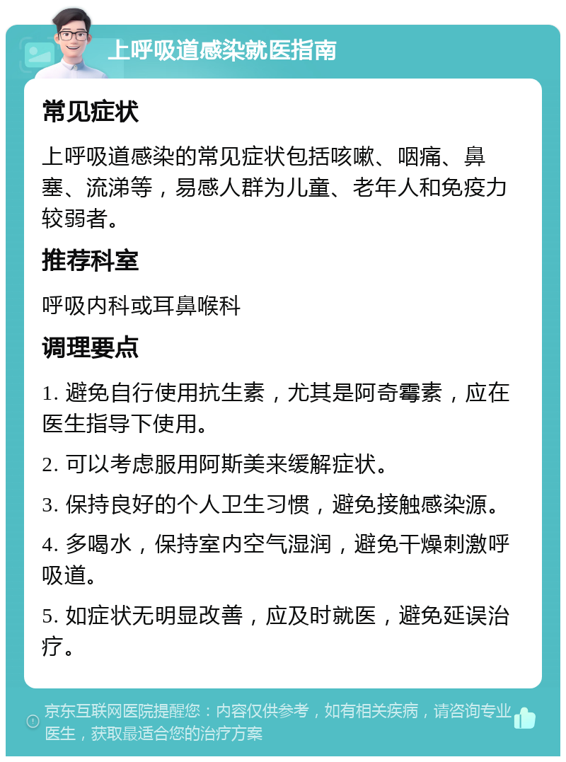 上呼吸道感染就医指南 常见症状 上呼吸道感染的常见症状包括咳嗽、咽痛、鼻塞、流涕等，易感人群为儿童、老年人和免疫力较弱者。 推荐科室 呼吸内科或耳鼻喉科 调理要点 1. 避免自行使用抗生素，尤其是阿奇霉素，应在医生指导下使用。 2. 可以考虑服用阿斯美来缓解症状。 3. 保持良好的个人卫生习惯，避免接触感染源。 4. 多喝水，保持室内空气湿润，避免干燥刺激呼吸道。 5. 如症状无明显改善，应及时就医，避免延误治疗。