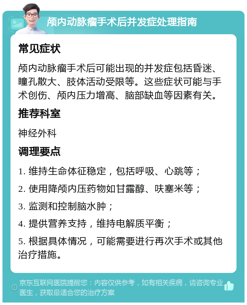 颅内动脉瘤手术后并发症处理指南 常见症状 颅内动脉瘤手术后可能出现的并发症包括昏迷、瞳孔散大、肢体活动受限等。这些症状可能与手术创伤、颅内压力增高、脑部缺血等因素有关。 推荐科室 神经外科 调理要点 1. 维持生命体征稳定，包括呼吸、心跳等； 2. 使用降颅内压药物如甘露醇、呋塞米等； 3. 监测和控制脑水肿； 4. 提供营养支持，维持电解质平衡； 5. 根据具体情况，可能需要进行再次手术或其他治疗措施。