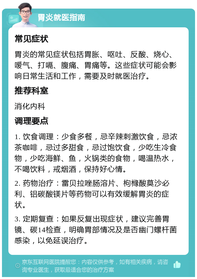 胃炎就医指南 常见症状 胃炎的常见症状包括胃胀、呕吐、反酸、烧心、嗳气、打嗝、腹痛、胃痛等。这些症状可能会影响日常生活和工作，需要及时就医治疗。 推荐科室 消化内科 调理要点 1. 饮食调理：少食多餐，忌辛辣刺激饮食，忌浓茶咖啡，忌过多甜食，忌过饱饮食，少吃生冷食物，少吃海鲜、鱼，火锅类的食物，喝温热水，不喝饮料，戒烟酒，保持好心情。 2. 药物治疗：雷贝拉唑肠溶片、枸橼酸莫沙必利、铝碳酸镁片等药物可以有效缓解胃炎的症状。 3. 定期复查：如果反复出现症状，建议完善胃镜、碳14检查，明确胃部情况及是否幽门螺杆菌感染，以免延误治疗。