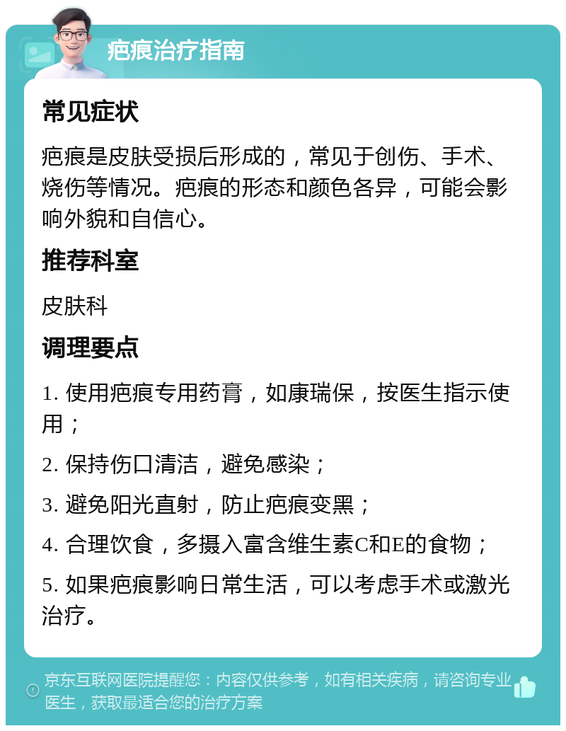 疤痕治疗指南 常见症状 疤痕是皮肤受损后形成的，常见于创伤、手术、烧伤等情况。疤痕的形态和颜色各异，可能会影响外貌和自信心。 推荐科室 皮肤科 调理要点 1. 使用疤痕专用药膏，如康瑞保，按医生指示使用； 2. 保持伤口清洁，避免感染； 3. 避免阳光直射，防止疤痕变黑； 4. 合理饮食，多摄入富含维生素C和E的食物； 5. 如果疤痕影响日常生活，可以考虑手术或激光治疗。