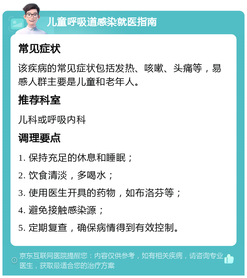 儿童呼吸道感染就医指南 常见症状 该疾病的常见症状包括发热、咳嗽、头痛等，易感人群主要是儿童和老年人。 推荐科室 儿科或呼吸内科 调理要点 1. 保持充足的休息和睡眠； 2. 饮食清淡，多喝水； 3. 使用医生开具的药物，如布洛芬等； 4. 避免接触感染源； 5. 定期复查，确保病情得到有效控制。