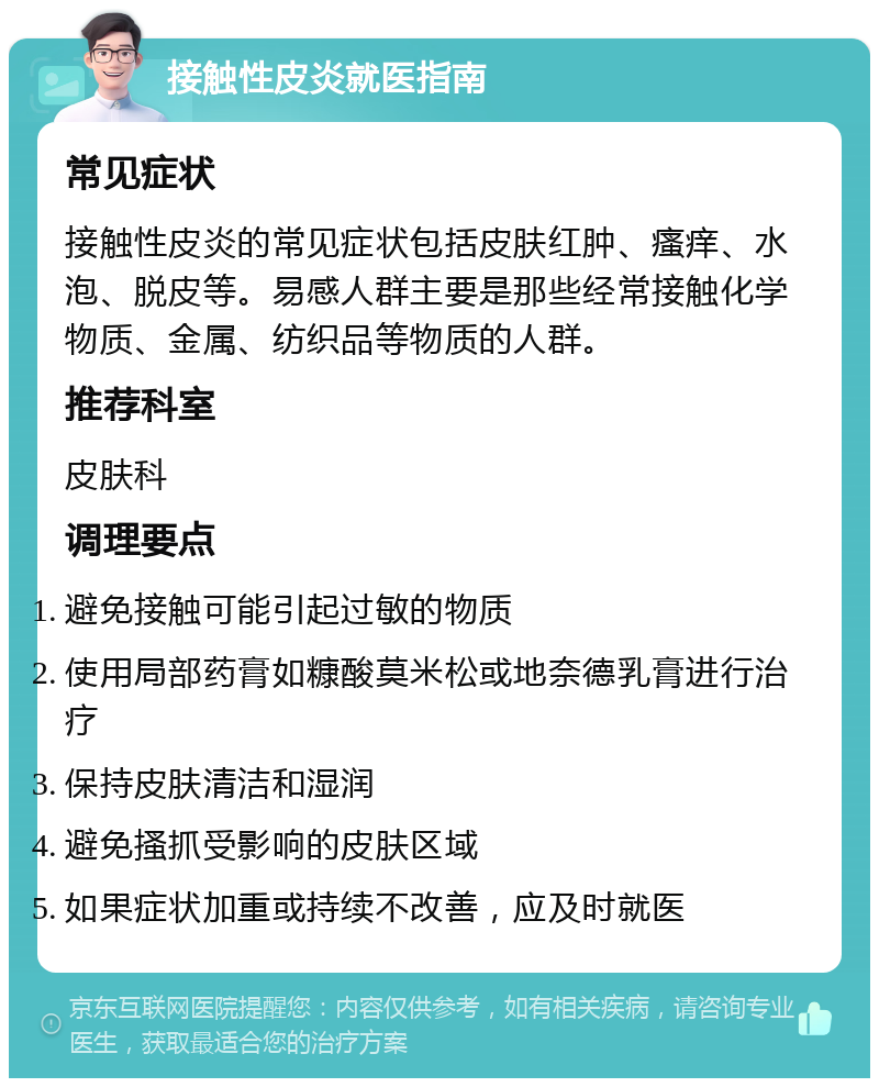 接触性皮炎就医指南 常见症状 接触性皮炎的常见症状包括皮肤红肿、瘙痒、水泡、脱皮等。易感人群主要是那些经常接触化学物质、金属、纺织品等物质的人群。 推荐科室 皮肤科 调理要点 避免接触可能引起过敏的物质 使用局部药膏如糠酸莫米松或地奈德乳膏进行治疗 保持皮肤清洁和湿润 避免搔抓受影响的皮肤区域 如果症状加重或持续不改善，应及时就医