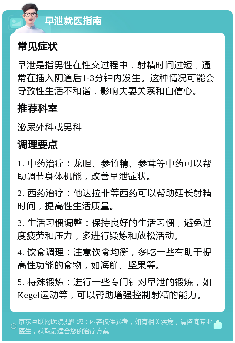 早泄就医指南 常见症状 早泄是指男性在性交过程中，射精时间过短，通常在插入阴道后1-3分钟内发生。这种情况可能会导致性生活不和谐，影响夫妻关系和自信心。 推荐科室 泌尿外科或男科 调理要点 1. 中药治疗：龙胆、参竹精、参茸等中药可以帮助调节身体机能，改善早泄症状。 2. 西药治疗：他达拉非等西药可以帮助延长射精时间，提高性生活质量。 3. 生活习惯调整：保持良好的生活习惯，避免过度疲劳和压力，多进行锻炼和放松活动。 4. 饮食调理：注意饮食均衡，多吃一些有助于提高性功能的食物，如海鲜、坚果等。 5. 特殊锻炼：进行一些专门针对早泄的锻炼，如Kegel运动等，可以帮助增强控制射精的能力。