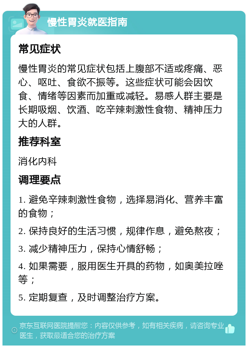 慢性胃炎就医指南 常见症状 慢性胃炎的常见症状包括上腹部不适或疼痛、恶心、呕吐、食欲不振等。这些症状可能会因饮食、情绪等因素而加重或减轻。易感人群主要是长期吸烟、饮酒、吃辛辣刺激性食物、精神压力大的人群。 推荐科室 消化内科 调理要点 1. 避免辛辣刺激性食物，选择易消化、营养丰富的食物； 2. 保持良好的生活习惯，规律作息，避免熬夜； 3. 减少精神压力，保持心情舒畅； 4. 如果需要，服用医生开具的药物，如奥美拉唑等； 5. 定期复查，及时调整治疗方案。