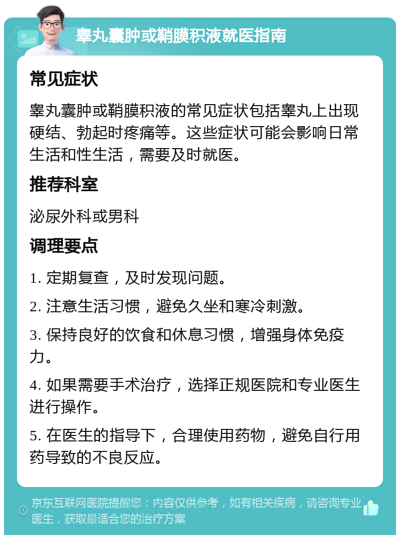 睾丸囊肿或鞘膜积液就医指南 常见症状 睾丸囊肿或鞘膜积液的常见症状包括睾丸上出现硬结、勃起时疼痛等。这些症状可能会影响日常生活和性生活，需要及时就医。 推荐科室 泌尿外科或男科 调理要点 1. 定期复查，及时发现问题。 2. 注意生活习惯，避免久坐和寒冷刺激。 3. 保持良好的饮食和休息习惯，增强身体免疫力。 4. 如果需要手术治疗，选择正规医院和专业医生进行操作。 5. 在医生的指导下，合理使用药物，避免自行用药导致的不良反应。