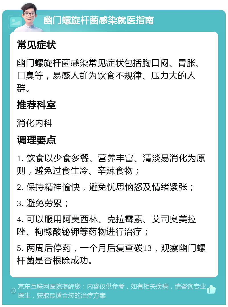 幽门螺旋杆菌感染就医指南 常见症状 幽门螺旋杆菌感染常见症状包括胸口闷、胃胀、口臭等，易感人群为饮食不规律、压力大的人群。 推荐科室 消化内科 调理要点 1. 饮食以少食多餐、营养丰富、清淡易消化为原则，避免过食生冷、辛辣食物； 2. 保持精神愉快，避免忧思恼怒及情绪紧张； 3. 避免劳累； 4. 可以服用阿莫西林、克拉霉素、艾司奥美拉唑、枸橼酸铋钾等药物进行治疗； 5. 两周后停药，一个月后复查碳13，观察幽门螺杆菌是否根除成功。